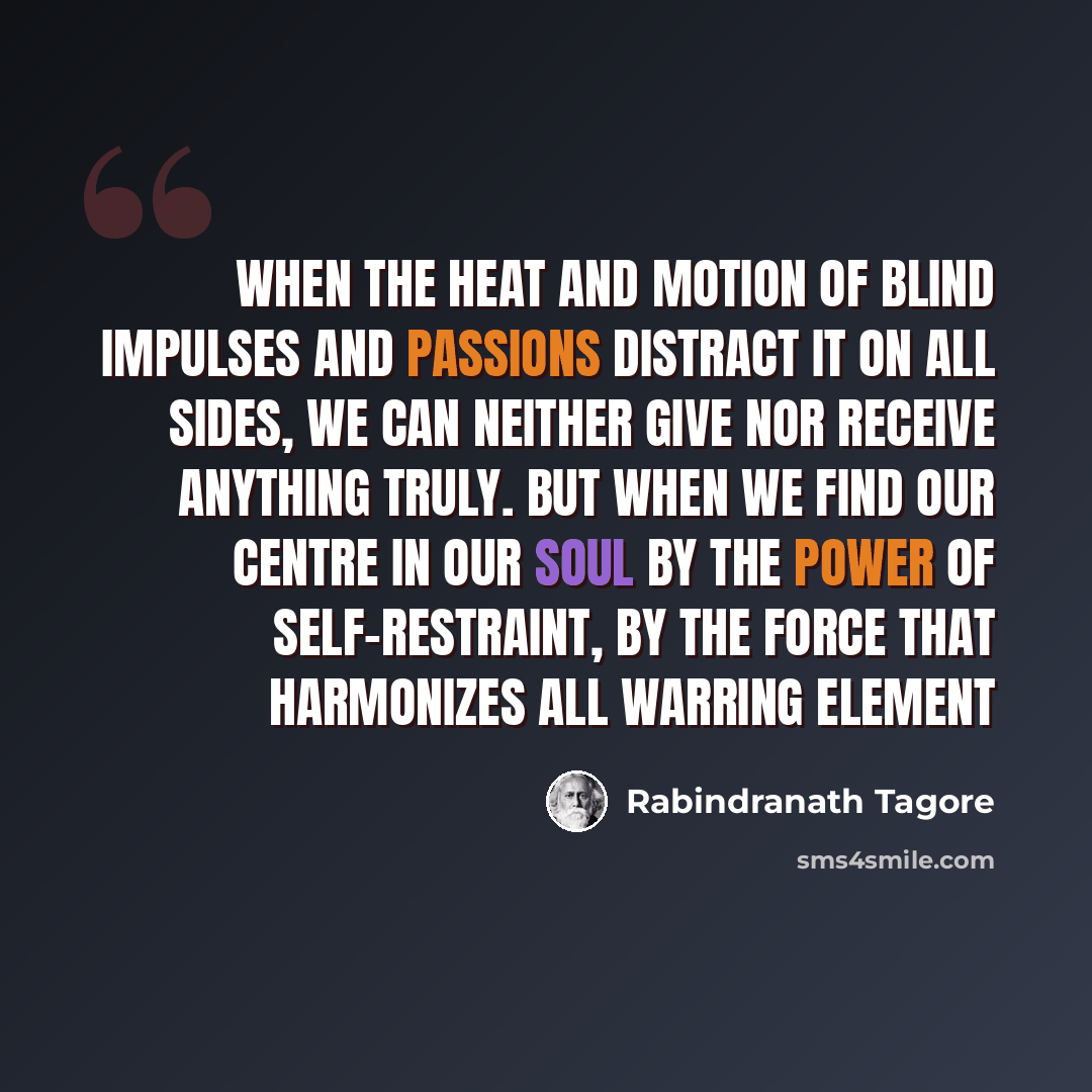 “When the heat and motion of blind impulses and passions distract it on all sides, we can neither give nor receive anything truly. But when we find our centre in our soul by the power of self-restraint, by the force that harmonizes all warring element” quote by Rabindranath Tagore