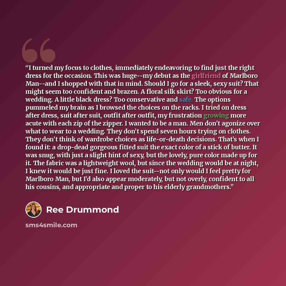 “I turned my focus to clothes, immediately endeavoring to find just the right dress for the occasion. This was huge--my debut as the girlfriend of Marlboro Man--and I shopped with that in mind. Should I go for a sleek, sexy suit? That might seem too confident and brazen. A floral silk skirt? Too…” quote by Ree Drummond