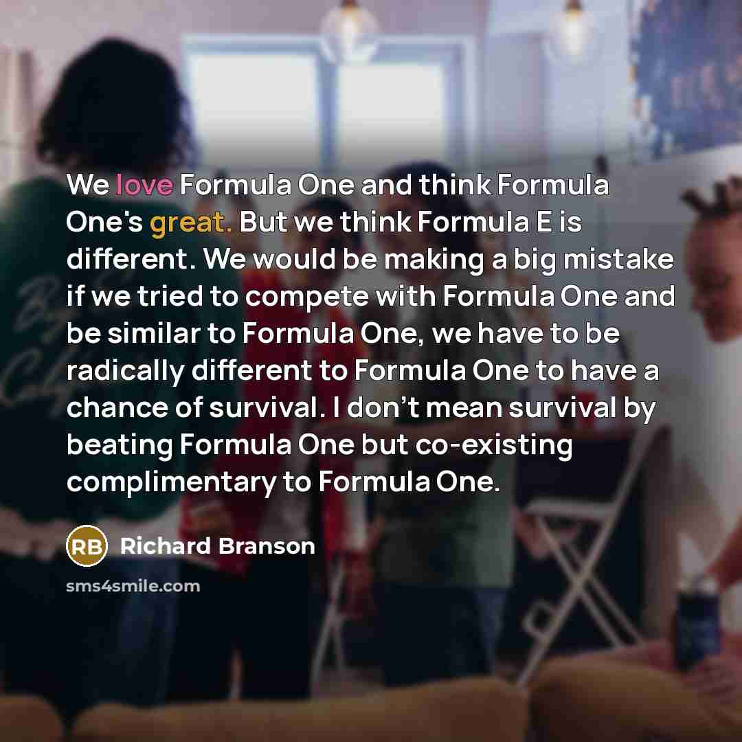 “We love Formula One and think Formula One's great. But we think Formula E is different. We would be making a big mistake if we tried to compete with Formula One and be similar to Formula One, we have to be radically different to Formula One to have a chance of survival. I don't mean survival by…” quote by Richard Branson