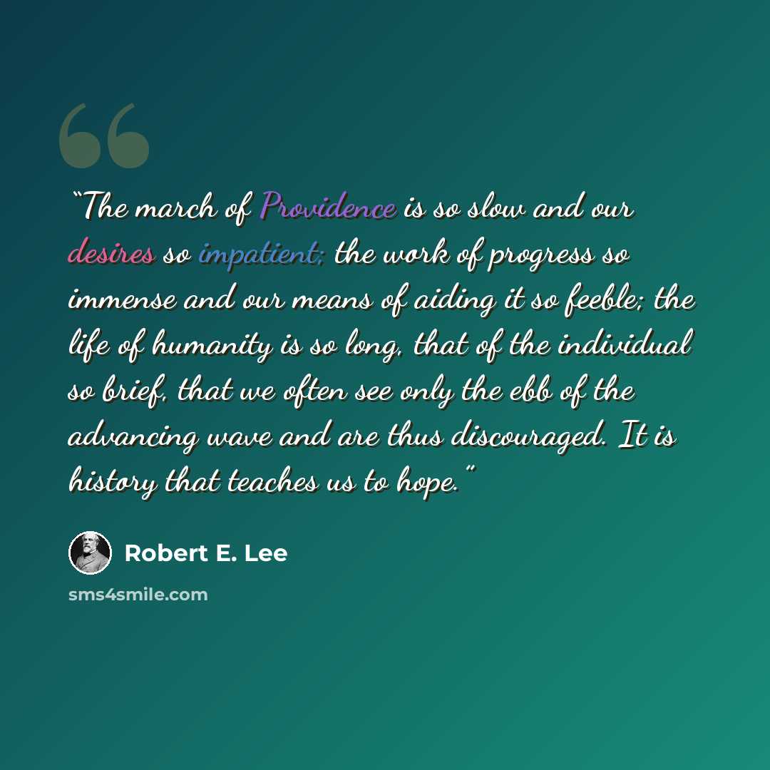 “The march of Providence is so slow and our desires so impatient; the work of progress so immense and our means of aiding it so feeble; the life of humanity is so long, that of the individual so brief, that we often see only the ebb of the advancing wave and are thus discouraged. It is history that…” quote by Robert E. Lee