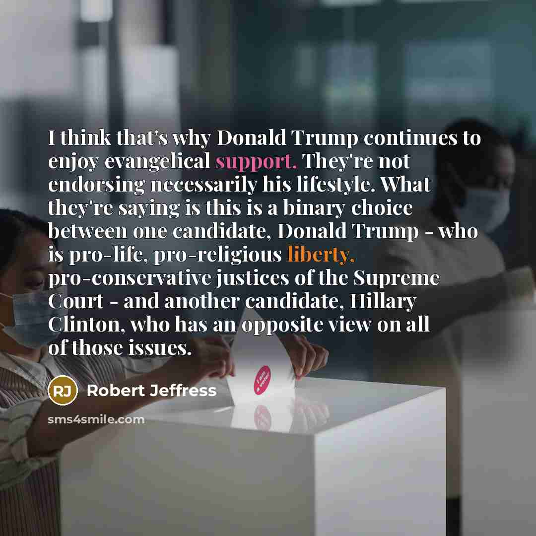 “I think that's why Donald Trump continues to enjoy evangelical support. They're not endorsing necessarily his lifestyle. What they're saying is this is a binary choice between one candidate, Donald Trump - who is pro-life, pro-religious liberty, pro-conservative justices of the Supreme Court - and…” quote by Robert Jeffress