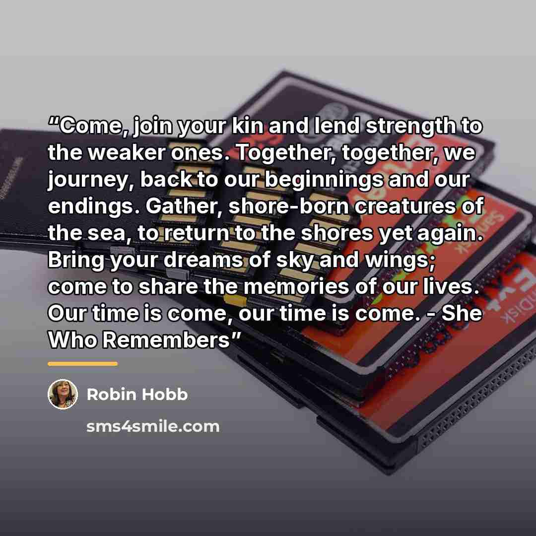 “Come, join your kin and lend strength to the weaker ones. Together, together, we journey, back to our beginnings and our endings. Gather, shore-born creatures of the sea, to return to the shores yet again. Bring your dreams of sky and wings; come to share the memories of our lives. Our time is…” quote by Robin Hobb
