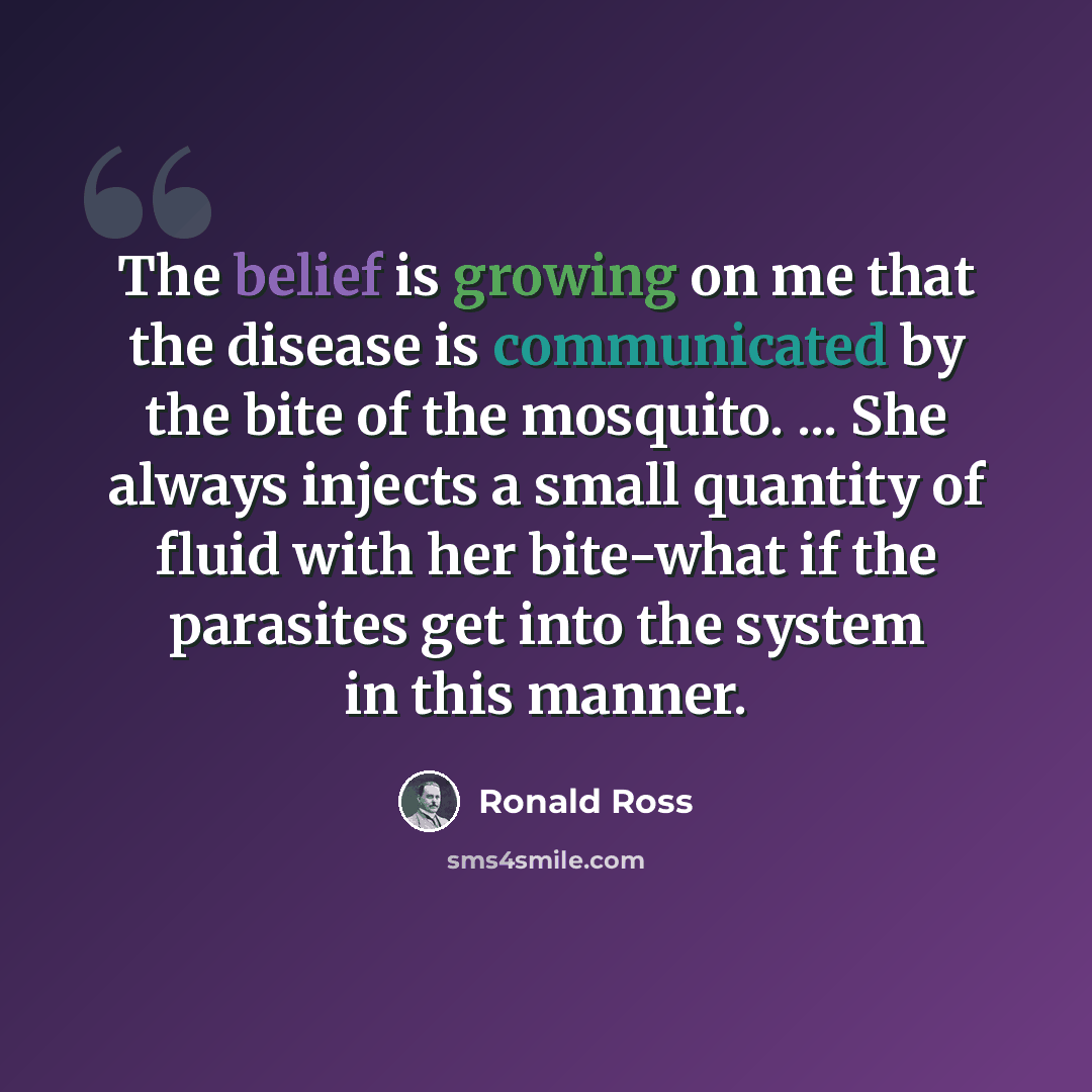 “The belief is growing on me that the disease is communicated by the bite of the mosquito. ... She always injects a small quantity of fluid with her bite-what if the parasites get into the system in this manner.” quote by Ronald Ross
