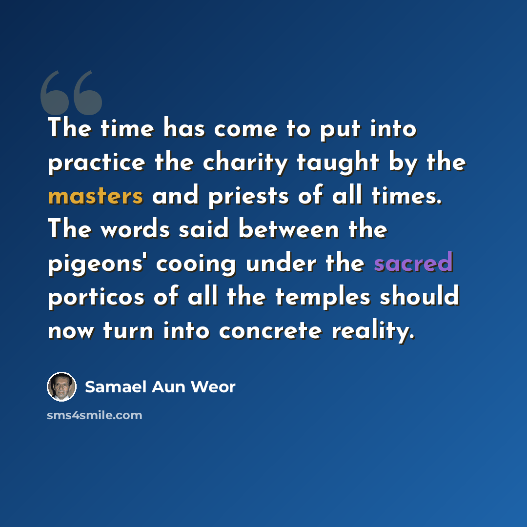“The time has come to put into practice the charity taught by the masters and priests of all times. The words said between the pigeons' cooing under the sacred porticos of all the temples should now turn into concrete reality.” quote by Samael Aun Weor