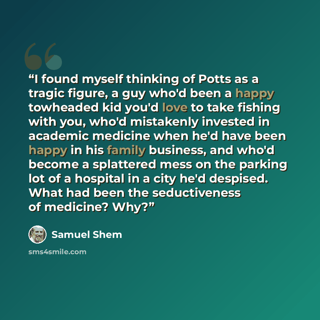 “I found myself thinking of Potts as a tragic figure, a guy who'd been a happy towheaded kid you'd love to take fishing with you, who'd mistakenly invested in academic medicine when he'd have been happy in his family business, and who'd become a splattered mess on the parking lot of a hospital in a…” quote by Samuel Shem