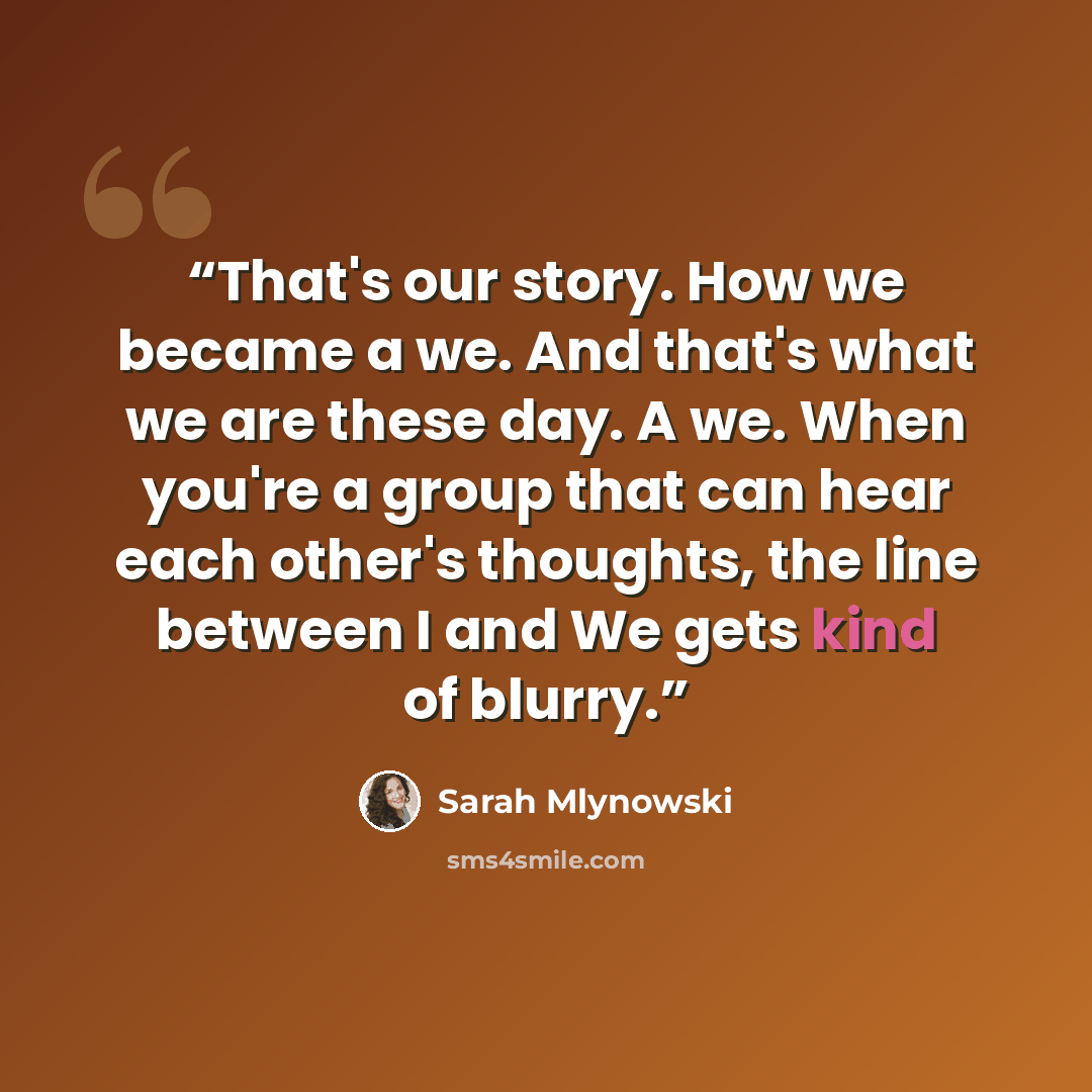 “That's our story. How we became a we. And that's what we are these day. A we. When you're a group that can hear each other's thoughts, the line between I and We gets kind of blurry.” quote by Sarah Mlynowski