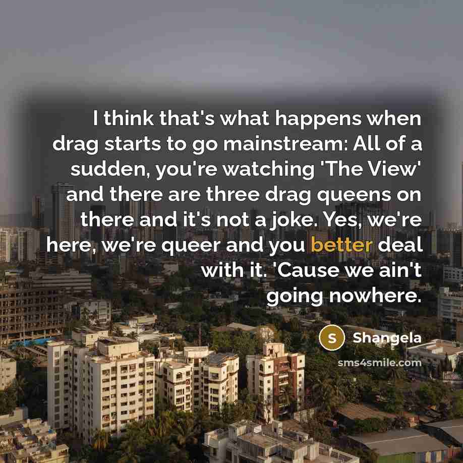“I think that's what happens when drag starts to go mainstream: All of a sudden, you're watching 'The View' and there are three drag queens on there and it's not a joke. Yes, we're here, we're queer and you better deal with it. 'Cause we ain't going nowhere.” quote by Shangela