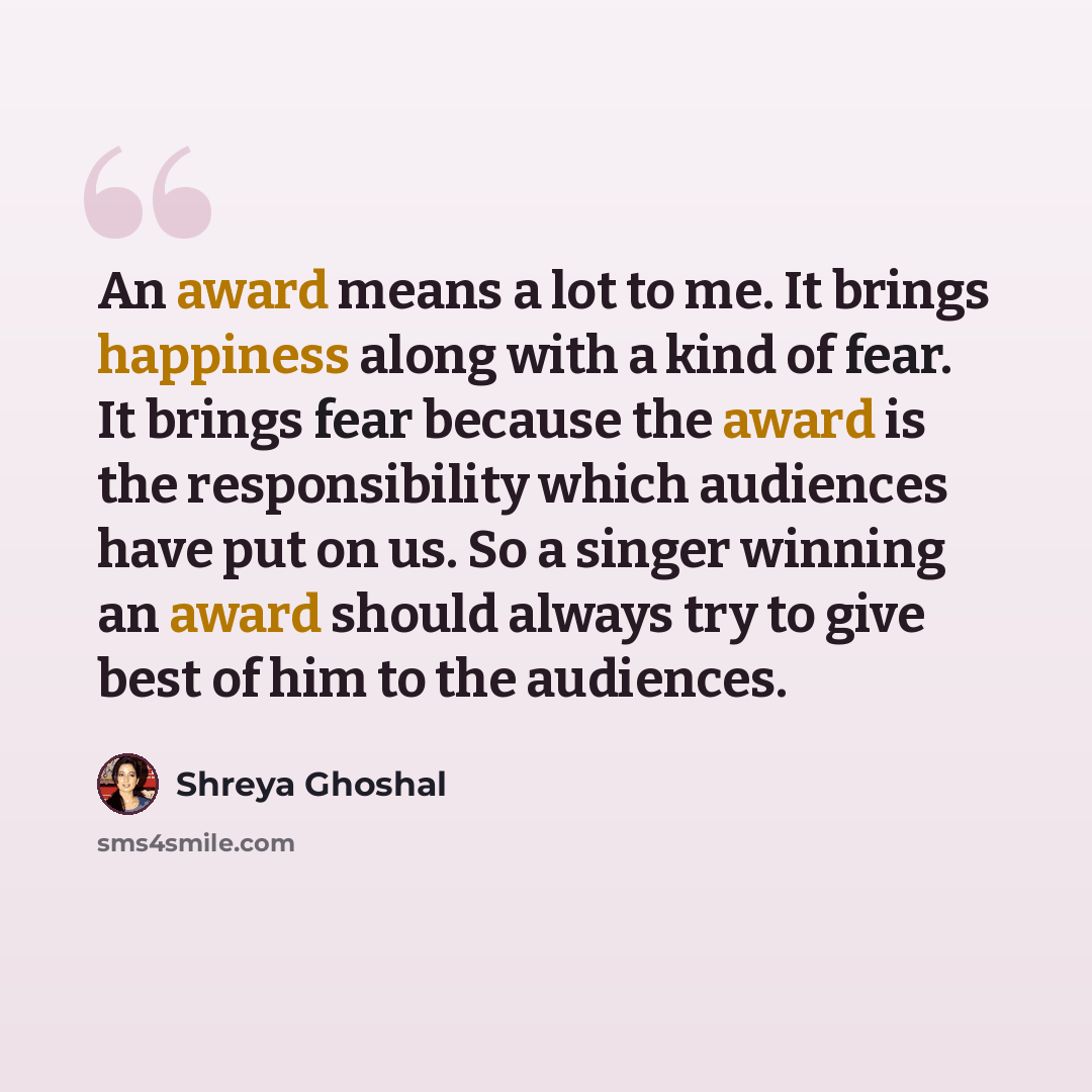 “An award means a lot to me. It brings happiness along with a kind of fear. It brings fear because the award is the responsibility which audiences have put on us. So a singer winning an award should always try to give best of him to the audiences.” quote by Shreya Ghoshal