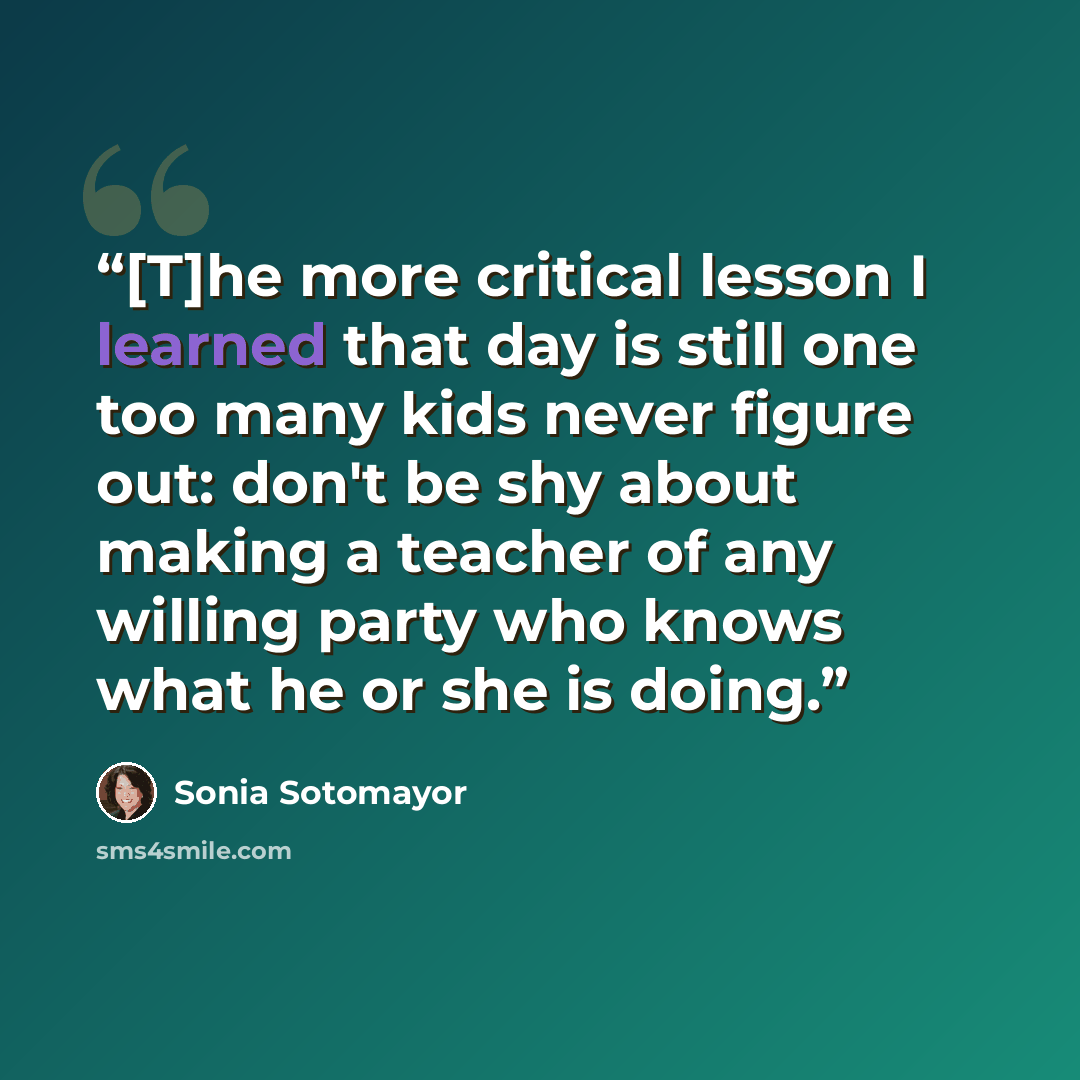 “[T]he more critical lesson I learned that day is still one too many kids never figure out: don't be shy about making a teacher of any willing party who knows what he or she is doing.” quote by Sonia Sotomayor