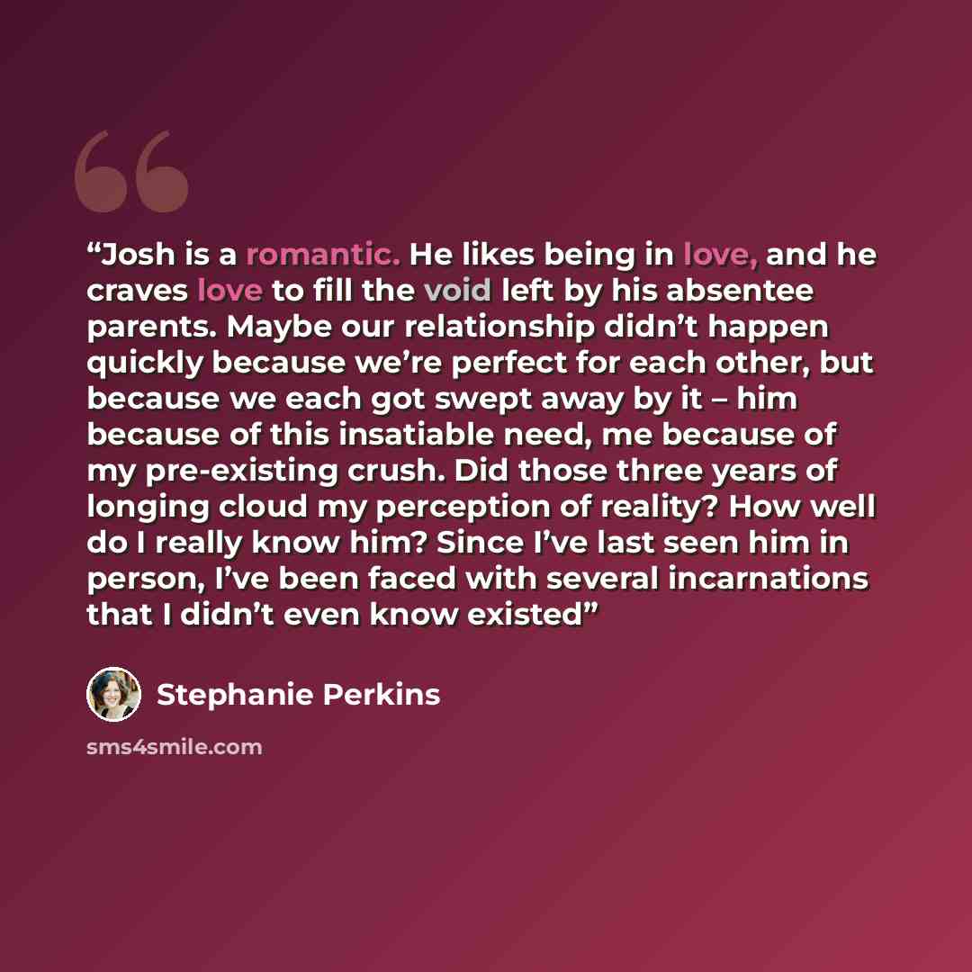 “Josh is a romantic. He likes being in love, and he craves love to fill the void left by his absentee parents. Maybe our relationship didn’t happen quickly because we’re perfect for each other, but because we each got swept away by it – him because of this insatiable need, me because of my…” quote by Stephanie Perkins