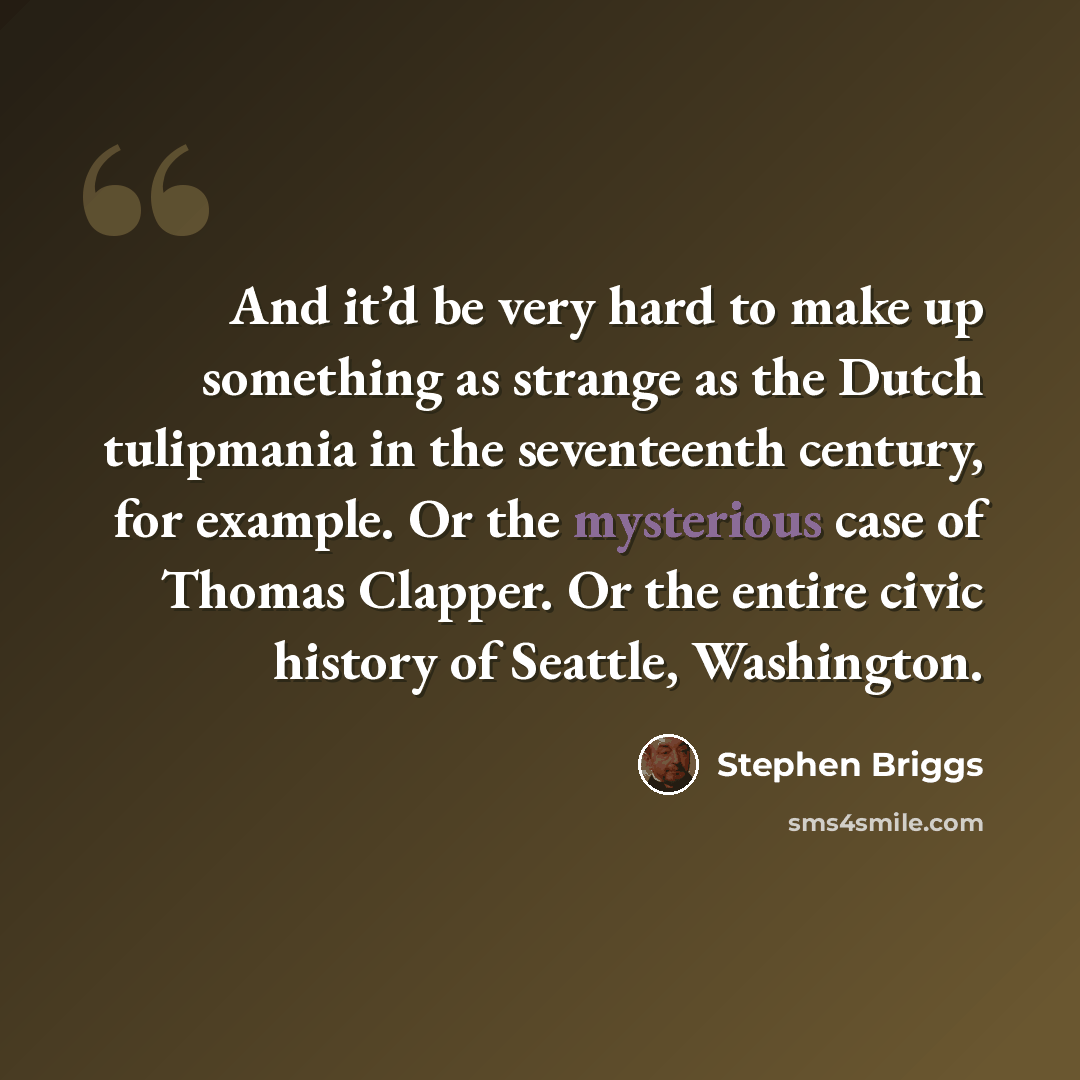 “And it’d be very hard to make up something as strange as the Dutch tulipmania in the seventeenth century, for example. Or the mysterious case of Thomas Clapper. Or the entire civic history of Seattle, Washington.” quote by Stephen Briggs