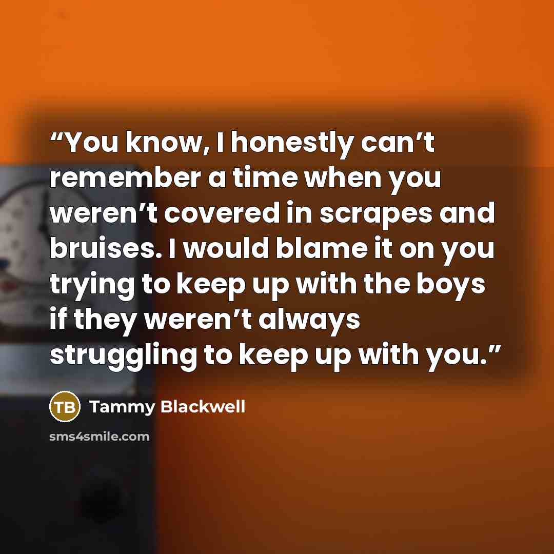 “You know, I honestly can’t remember a time when you weren’t covered in scrapes and bruises. I would blame it on you trying to keep up with the boys if they weren’t always struggling to keep up with you.” quote by Tammy Blackwell