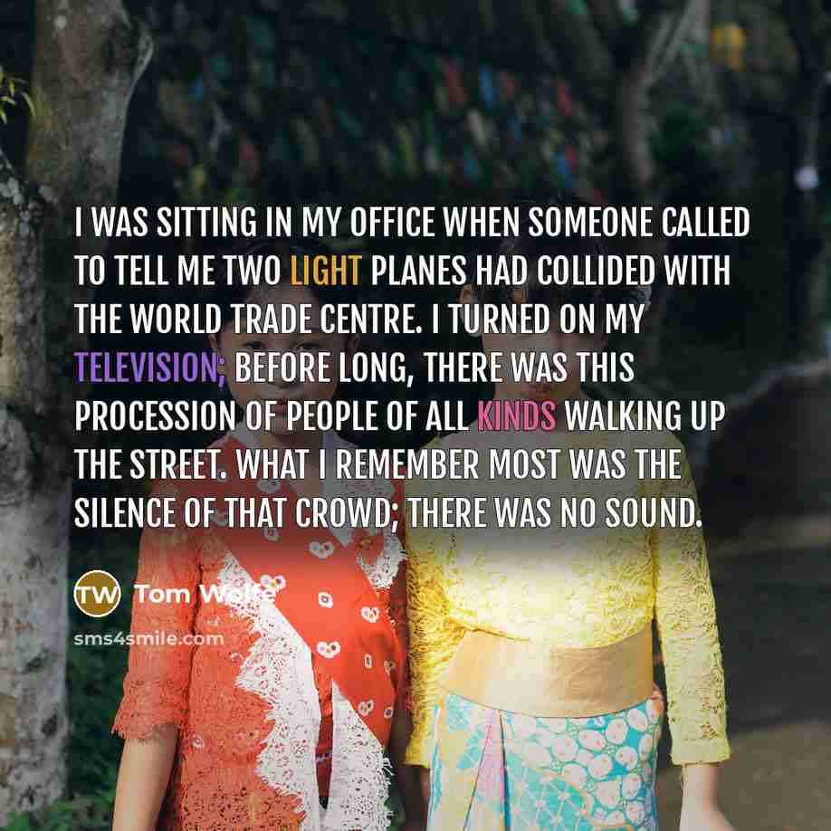 “I was sitting in my office when someone called to tell me two light planes had collided with the World Trade Centre. I turned on my television; before long, there was this procession of people of all kinds walking up the street. What I remember most was the silence of that crowd; there was no sound.” quote by Tom Wolfe
