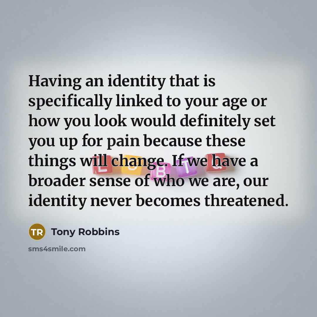 “Having an identity that is specifically linked to your age or how you look would definitely set you up for pain because these things will change. If we have a broader sense of who we are, our identity never becomes threatened.” quote by Tony Robbins