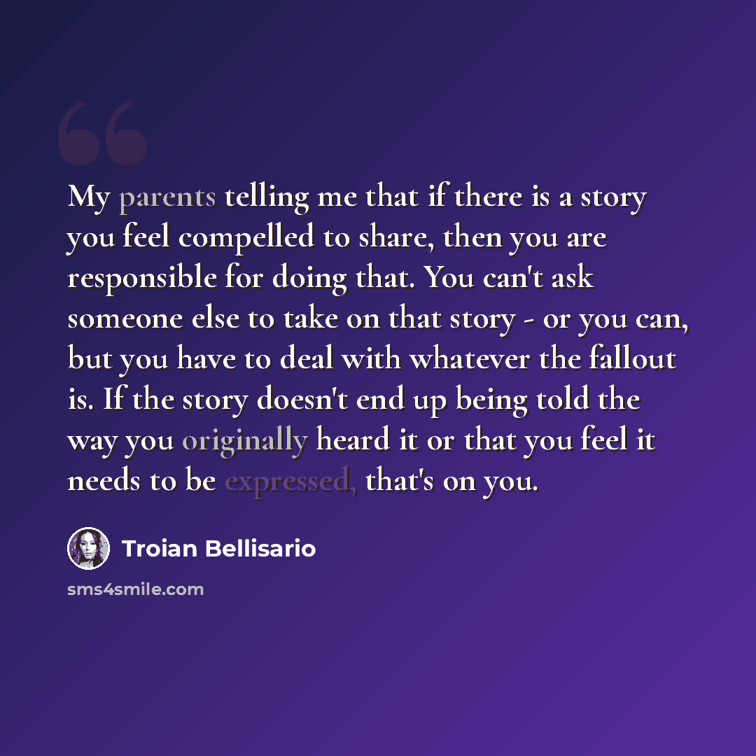 “My parents telling me that if there is a story you feel compelled to share, then you are responsible for doing that. You can't ask someone else to take on that story - or you can, but you have to deal with whatever the fallout is. If the story doesn't end up being told the way you originally heard…” quote by Troian Bellisario