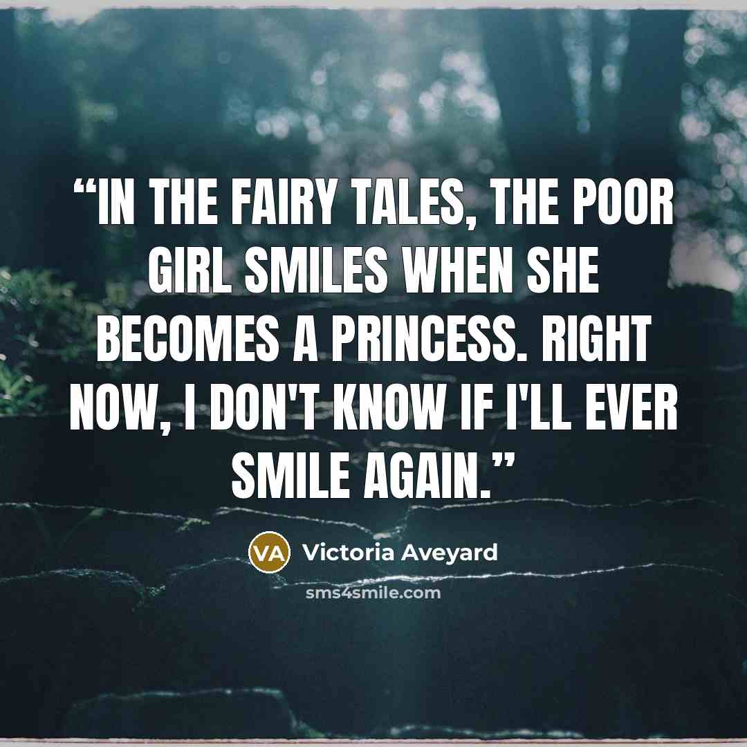 “In the fairy tales, the poor girl smiles when she becomes a princess. Right now, I don't know if I'll ever smile again.” quote by Victoria Aveyard