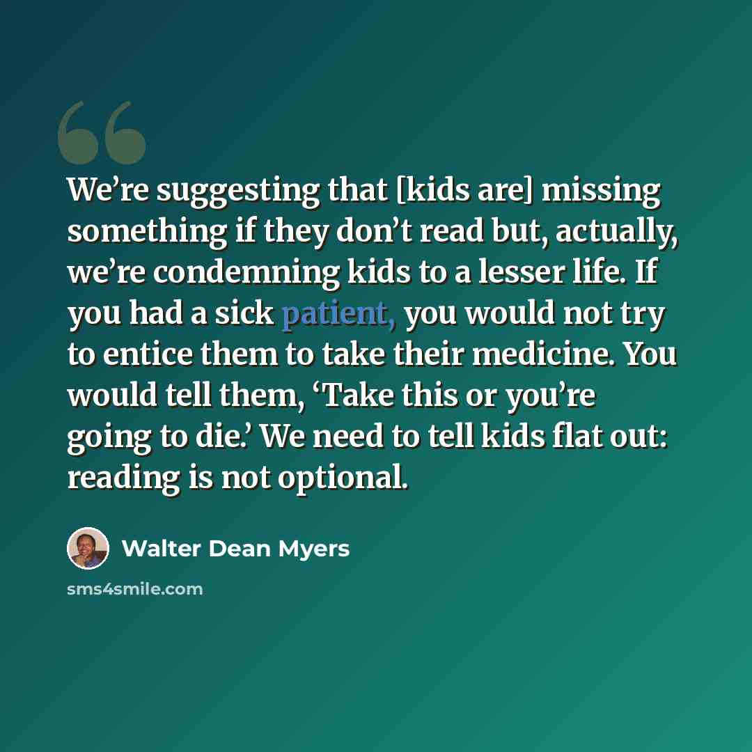 “We’re suggesting that [kids are] missing something if they don’t read but, actually, we’re condemning kids to a lesser life. If you had a sick patient, you would not try to entice them to take their medicine. You would tell them, ‘Take this or you’re going to die.’ We need to tell kids flat out…” quote by Walter Dean Myers