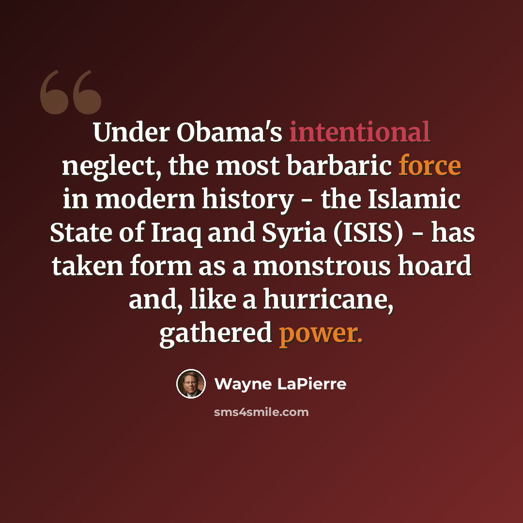 “Under Obama's intentional neglect, the most barbaric force in modern history - the Islamic State of Iraq and Syria (ISIS) - has taken form as a monstrous hoard and, like a hurricane, gathered power.” quote by Wayne LaPierre