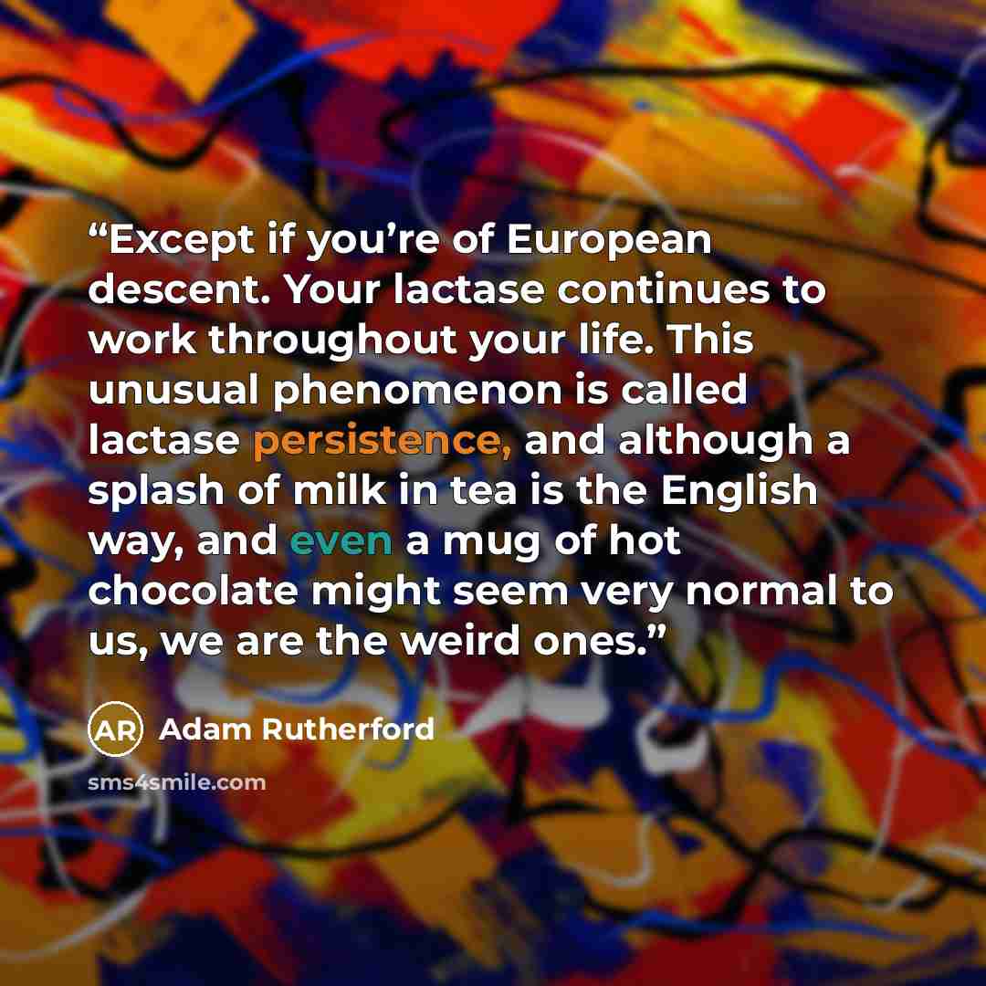 “Except if you’re of European descent. Your lactase continues to work throughout your life. This unusual phenomenon is called lactase persistence, and although a splash of milk in tea is the English way, and even a mug of hot chocolate might seem very normal to us, we are the weird ones.” quote by Adam Rutherford