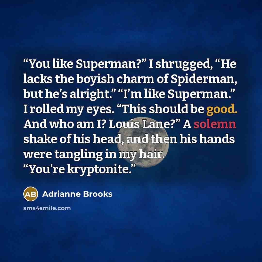 “You like Superman?” I shrugged, “He lacks the boyish charm of Spiderman, but he’s alright.” “I’m like Superman.” I rolled my eyes. “This should be good. And who am I? Louis Lane?” A solemn shake of his head, and then his hands were tangling in my hair. “You’re kryptonite.” quote by Adrianne Brooks