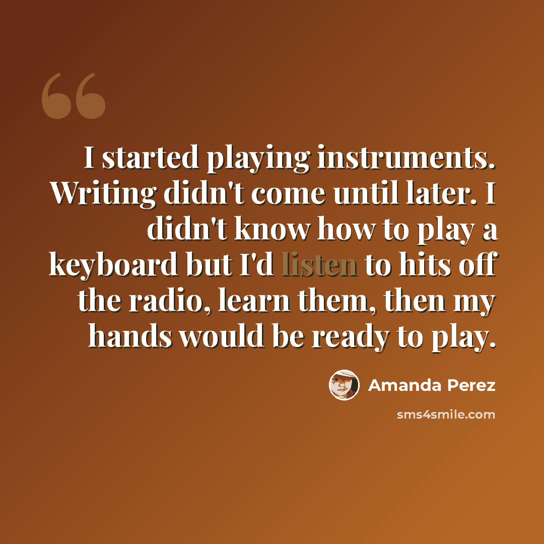 “I started playing instruments. Writing didn't come until later. I didn't know how to play a keyboard but I'd listen to hits off the radio, learn them, then my hands would be ready to play.” quote by Amanda Perez