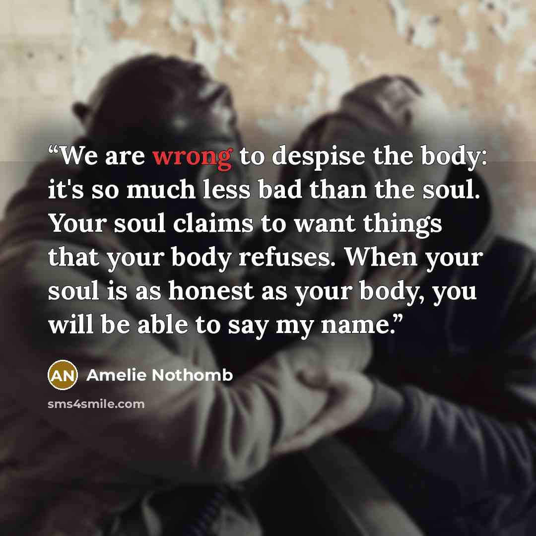 “We are wrong to despise the body: it's so much less bad than the soul. Your soul claims to want things that your body refuses. When your soul is as honest as your body, you will be able to say my name.” quote by Amélie Nothomb