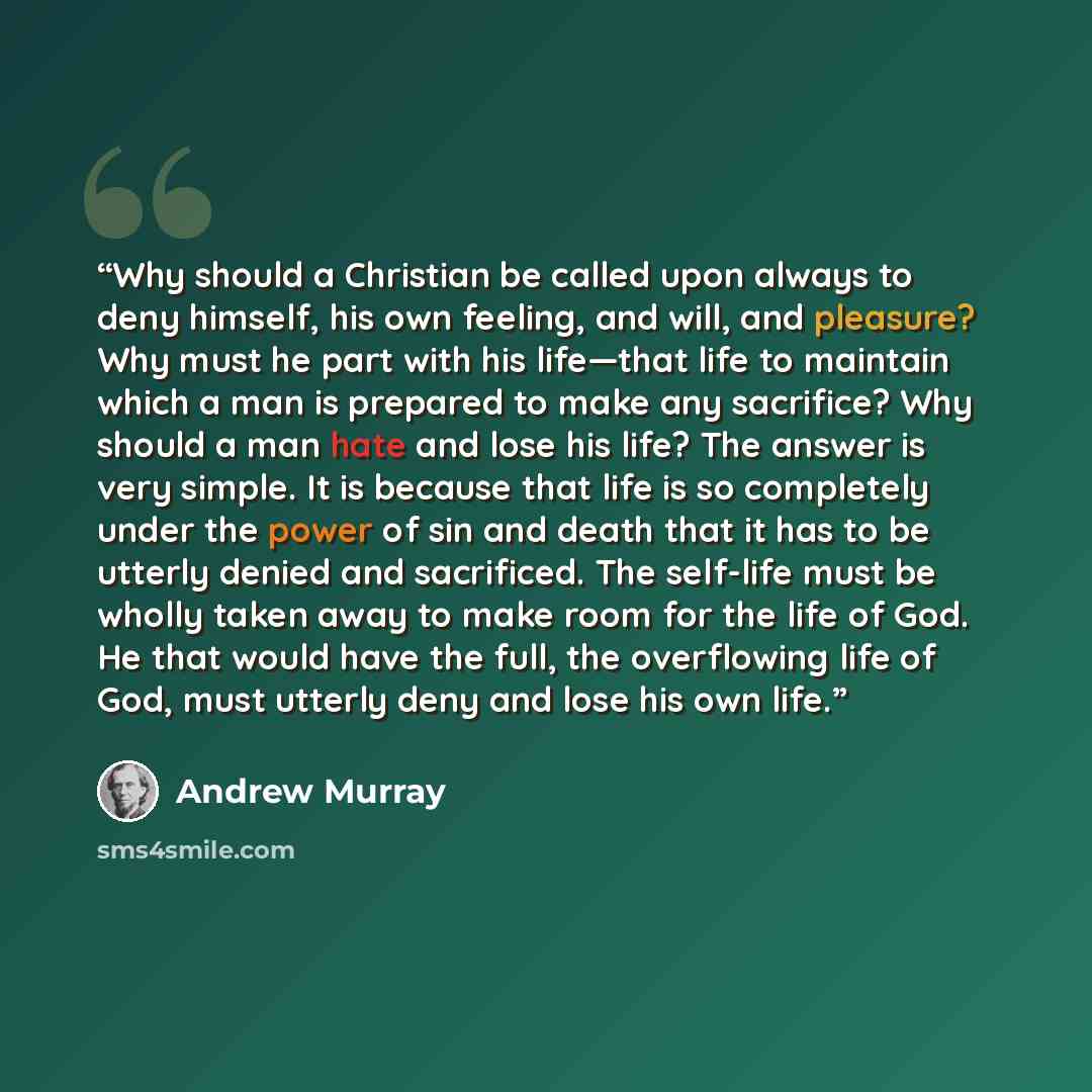 “Why should a Christian be called upon always to deny himself, his own feeling, and will, and pleasure? Why must he part with his life—that life to maintain which a man is prepared to make any sacrifice? Why should a man hate and lose his life? The answer is very simple. It is because that life is…” quote by Andrew Murray