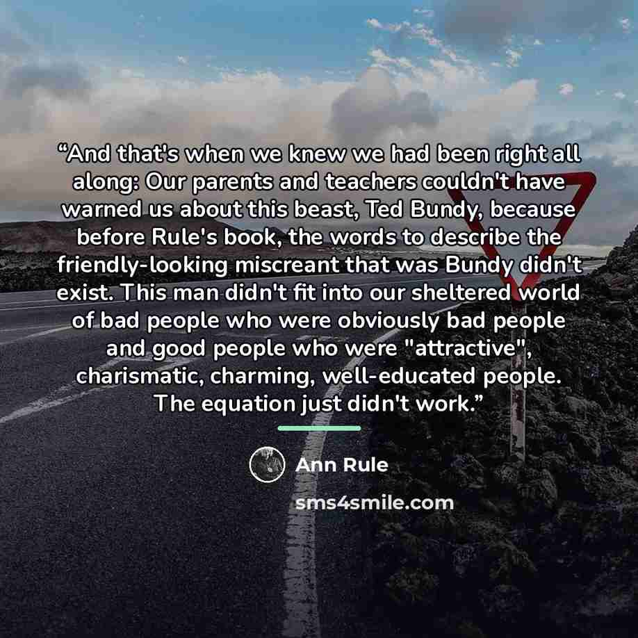 “And that's when we knew we had been right all along: Our parents and teachers couldn't have warned us about this beast, Ted Bundy, because before Rule's book, the words to describe the friendly-looking miscreant that was Bundy didn't exist. This man didn't fit into our sheltered world of bad…” quote by Ann Rule