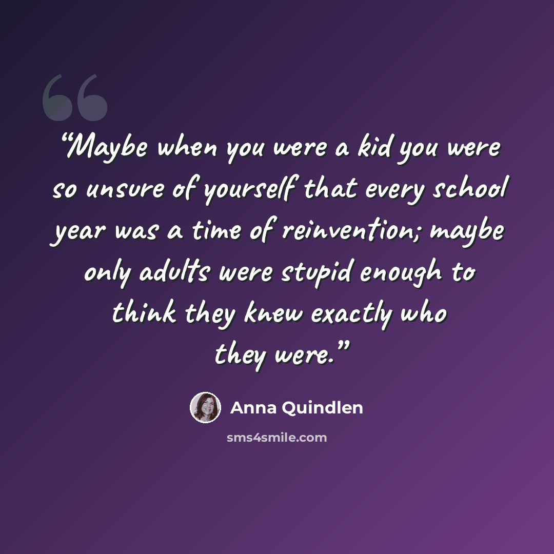 “Maybe when you were a kid you were so unsure of yourself that every school year was a time of reinvention; maybe only adults were stupid enough to think they knew exactly who they were.” quote by Anna Quindlen