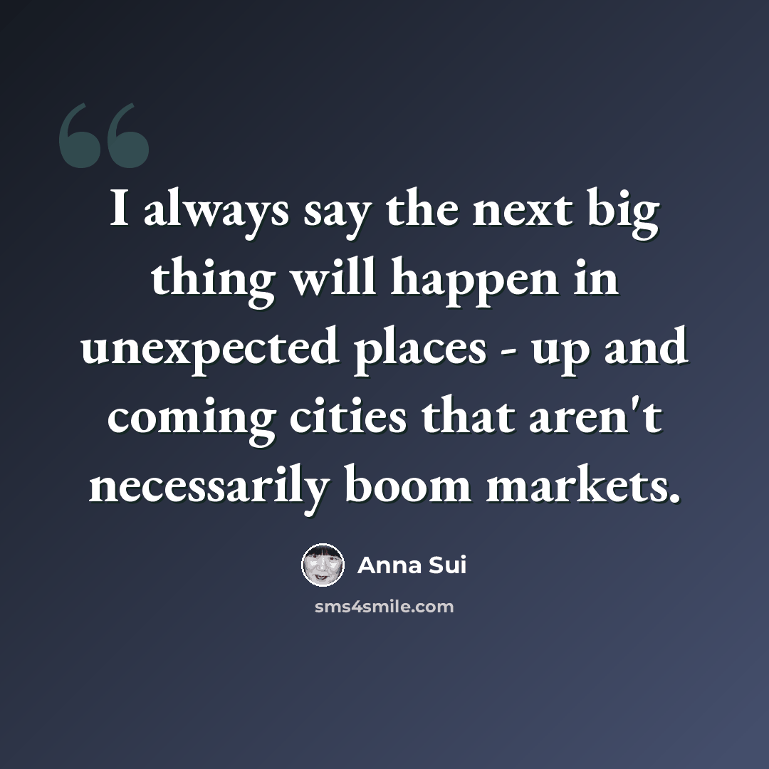 “I always say the next big thing will happen in unexpected places - up and coming cities that aren't necessarily boom markets.” quote by Anna Sui