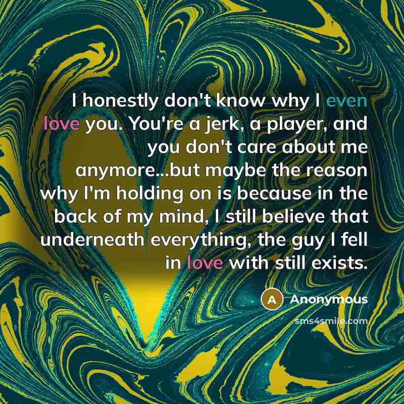 “I honestly don't know why I even love you. You're a jerk, a player, and you don't care about me anymore...but maybe the reason why I'm holding on is because in the back of my mind, I still believe that underneath everything, the guy I fell in love with still exists.” quote by Anonymous