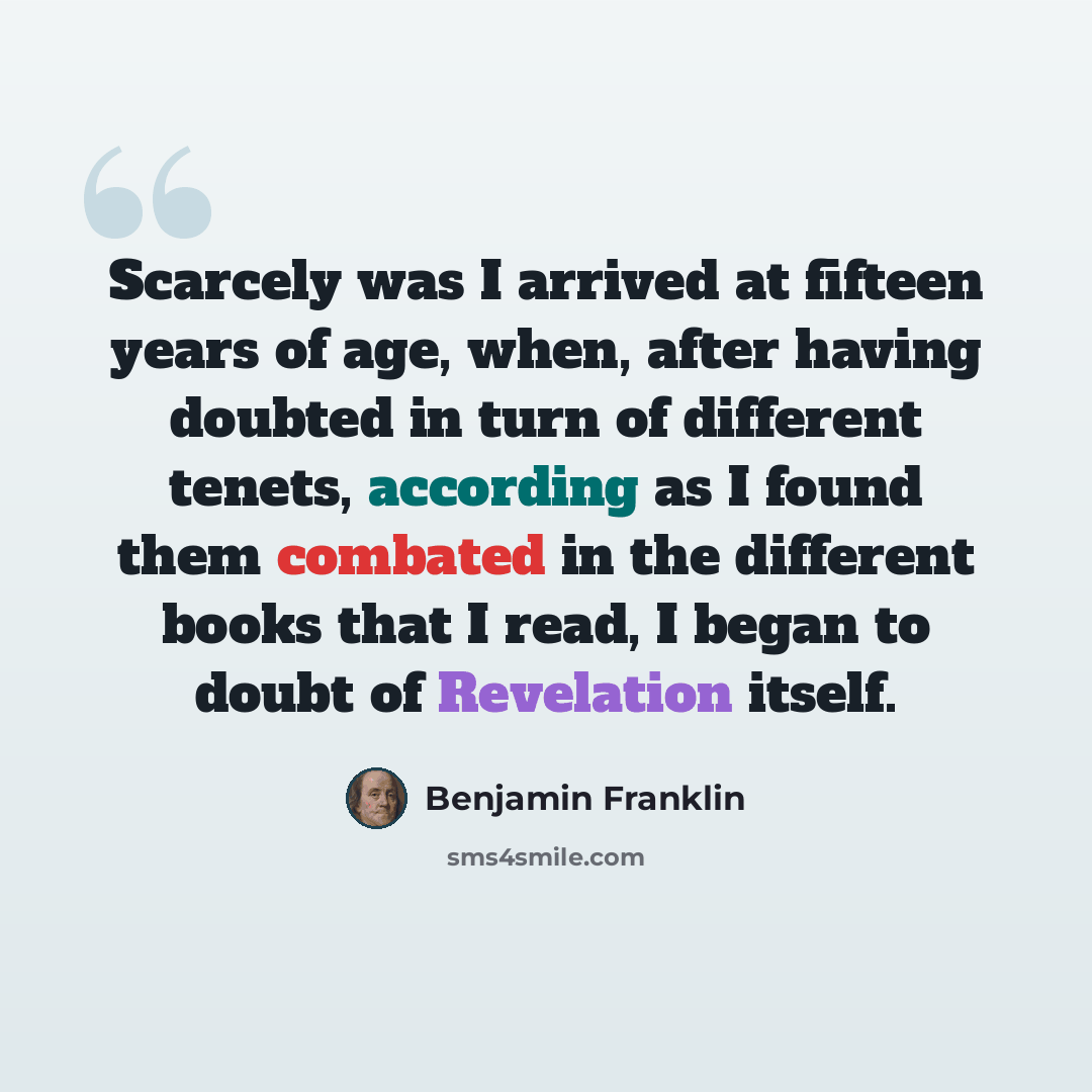 “Scarcely was I arrived at fifteen years of age, when, after having doubted in turn of different tenets, according as I found them combated in the different books that I read, I began to doubt of Revelation itself.” quote by Benjamin Franklin