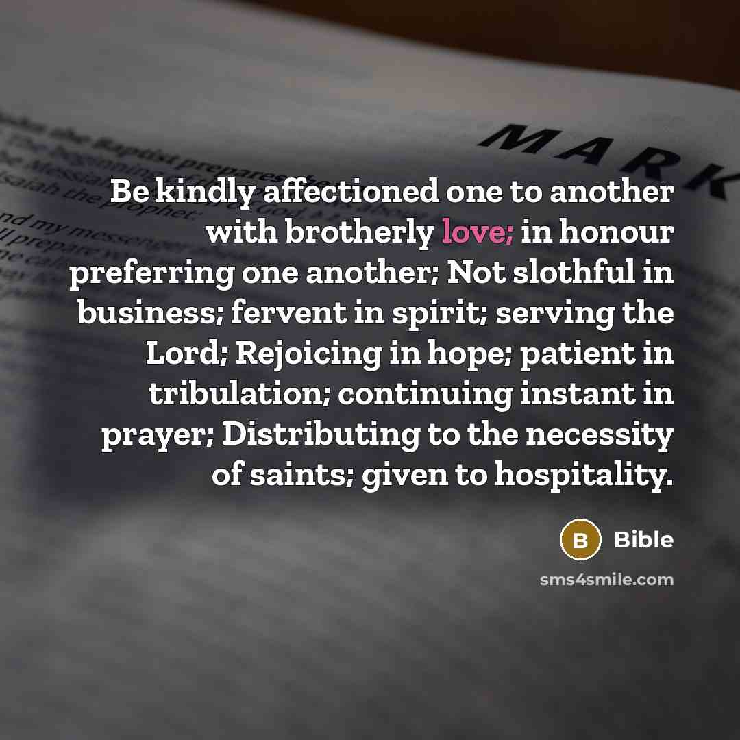 “Be kindly affectioned one to another with brotherly love; in honour preferring one another; Not slothful in business; fervent in spirit; serving the Lord; Rejoicing in hope; patient in tribulation; continuing instant in prayer; Distributing to the necessity of saints; given to hospitality.” quote by Bible