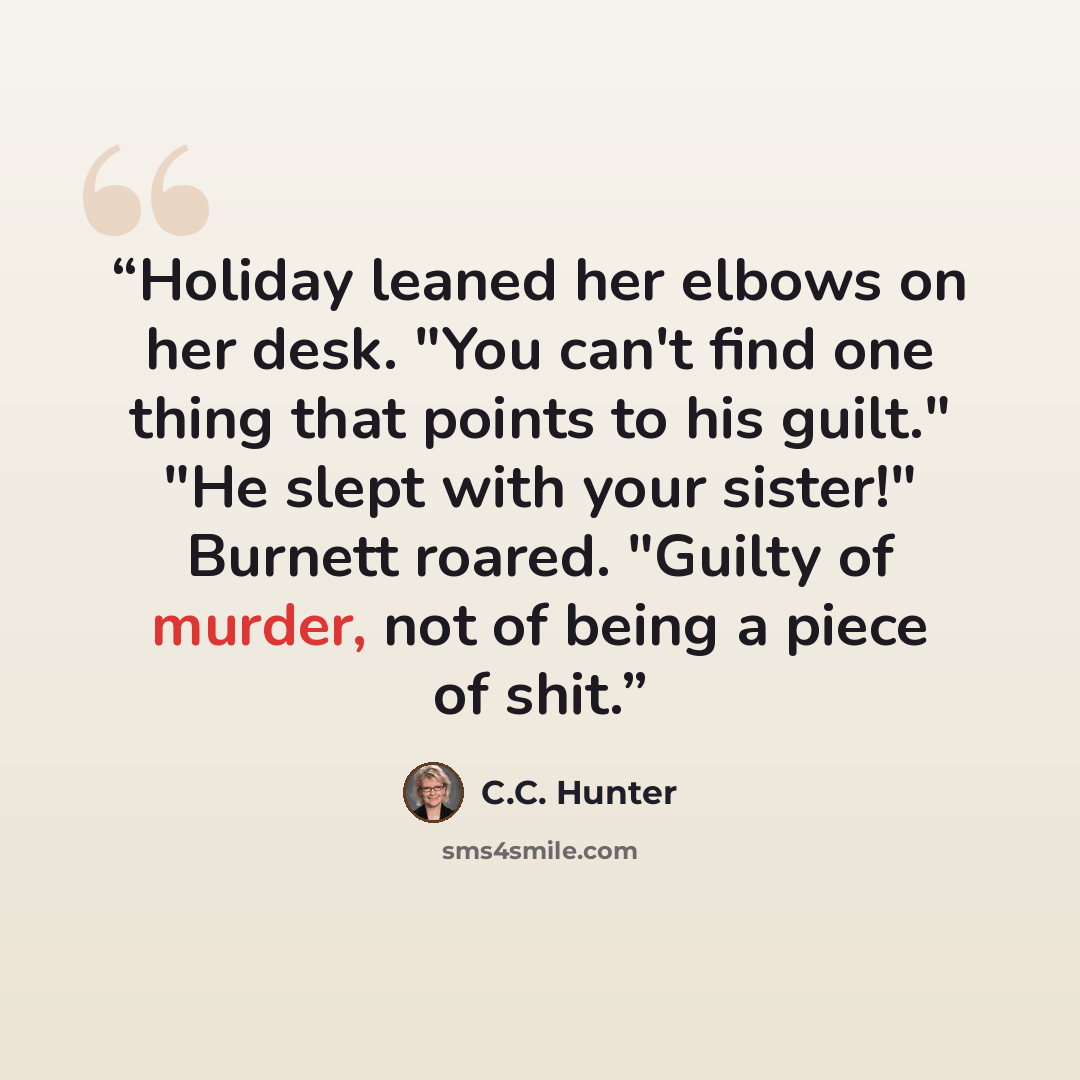 “Holiday leaned her elbows on her desk. "You can't find one thing that points to his guilt." "He slept with your sister!" Burnett roared. "Guilty of murder, not of being a piece of shit.” quote by C.C. Hunter