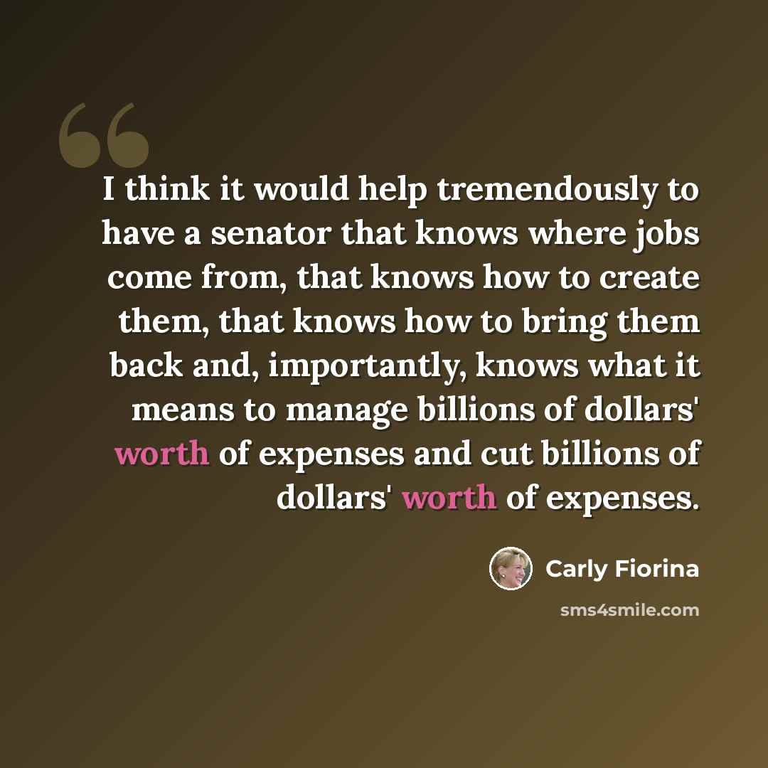 “I think it would help tremendously to have a senator that knows where jobs come from, that knows how to create them, that knows how to bring them back and, importantly, knows what it means to manage billions of dollars' worth of expenses and cut billions of dollars' worth of expenses.” quote by Carly Fiorina
