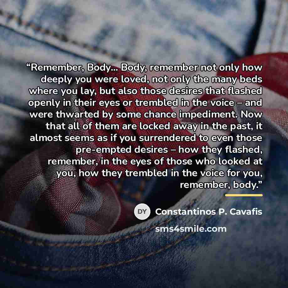 “Remember, Body… Body, remember not only how deeply you were loved, not only the many beds where you lay, but also those desires that flashed openly in their eyes or trembled in the voice – and were thwarted by some chance impediment. Now that all of them are locked away in the past, it almost…” quote by Constantinos P. Cavafis