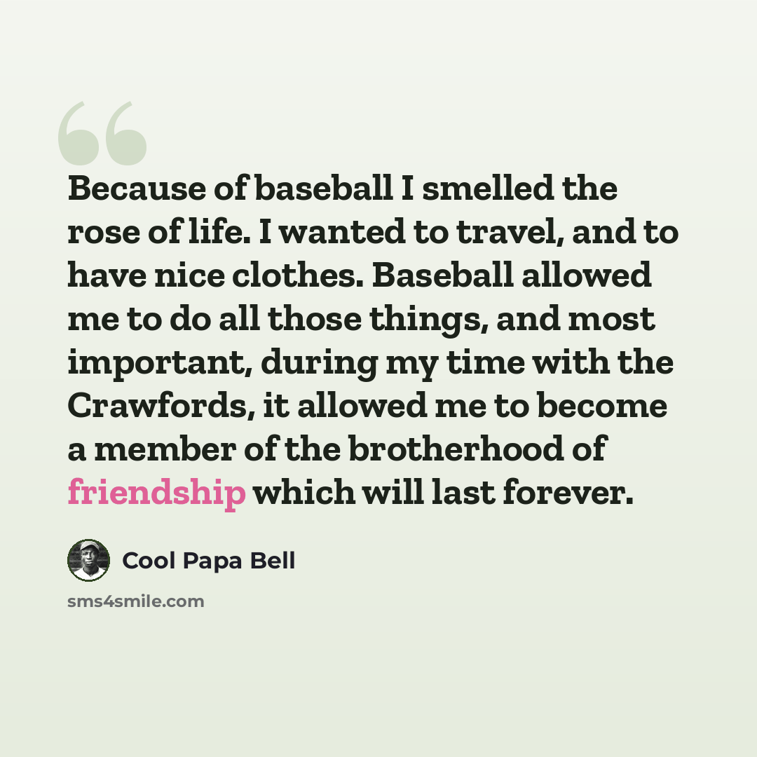 “Because of baseball I smelled the rose of life. I wanted to travel, and to have nice clothes. Baseball allowed me to do all those things, and most important, during my time with the Crawfords, it allowed me to become a member of the brotherhood of friendship which will last forever.” quote by Cool Papa Bell