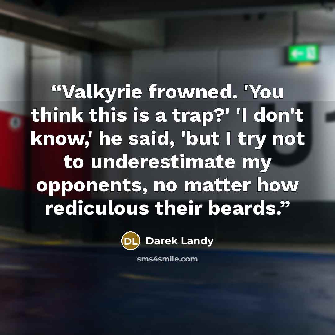“Valkyrie frowned. 'You think this is a trap?' 'I don't know,' he said, 'but I try not to underestimate my opponents, no matter how rediculous their beards.” quote by Darek Landy