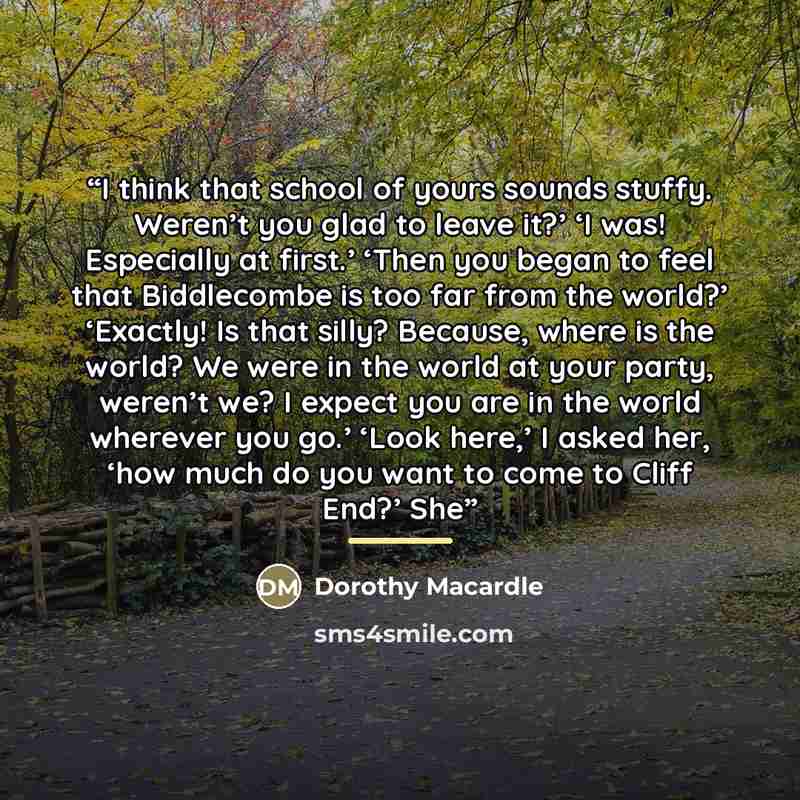 “I think that school of yours sounds stuffy. Weren’t you glad to leave it?’ ‘I was! Especially at first.’ ‘Then you began to feel that Biddlecombe is too far from the world?’ ‘Exactly! Is that silly? Because, where is the world? We were in the world at your party, weren’t we? I expect you are in…” quote by Dorothy Macardle