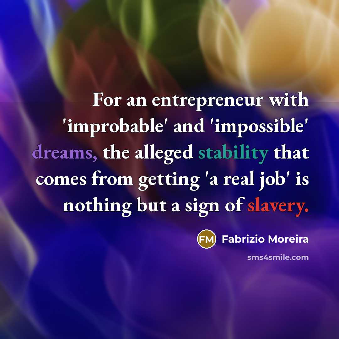 “For an entrepreneur with 'improbable' and 'impossible' dreams, the alleged stability that comes from getting 'a real job' is nothing but a sign of slavery.” quote by Fabrizio Moreira