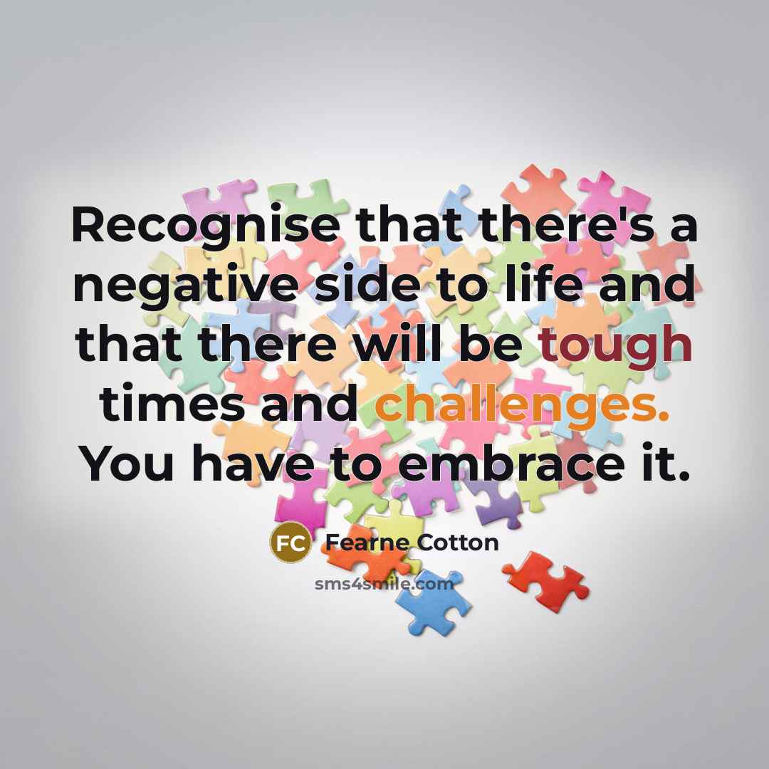 “Recognise that there's a negative side to life and that there will be tough times and challenges. You have to embrace it.” quote by Fearne Cotton