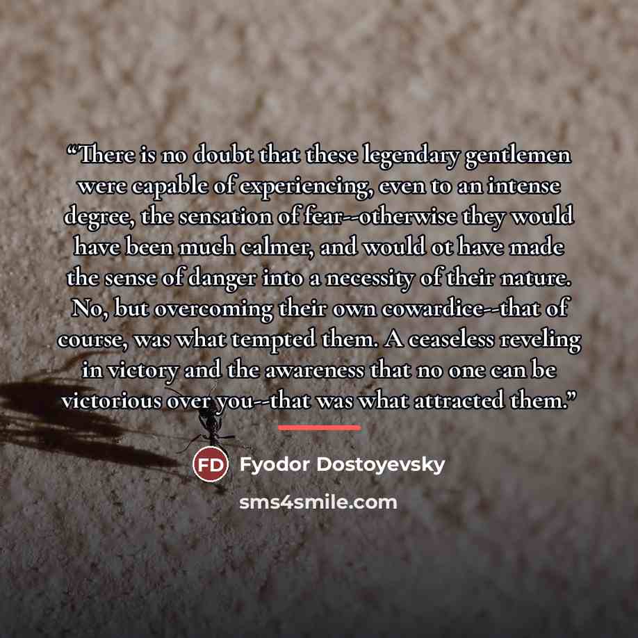 “There is no doubt that these legendary gentlemen were capable of experiencing, even to an intense degree, the sensation of fear--otherwise they would have been much calmer, and would ot have made the sense of danger into a necessity of their nature. No, but overcoming their own cowardice--that of…” quote by Fyodor Dostoyevsky
