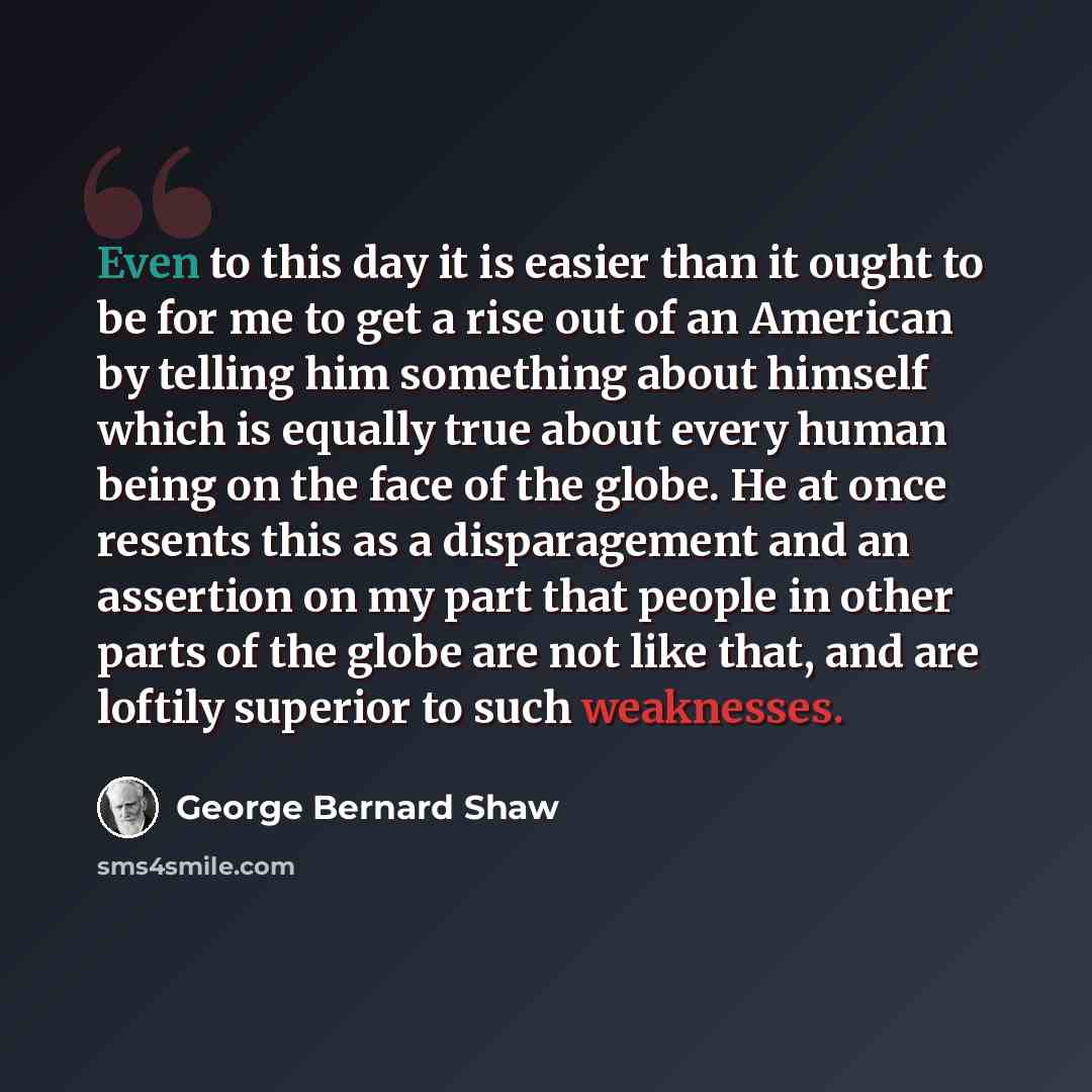“Even to this day it is easier than it ought to be for me to get a rise out of an American by telling him something about himself which is equally true about every human being on the face of the globe. He at once resents this as a disparagement and an assertion on my part that people in other parts…” quote by George Bernard Shaw