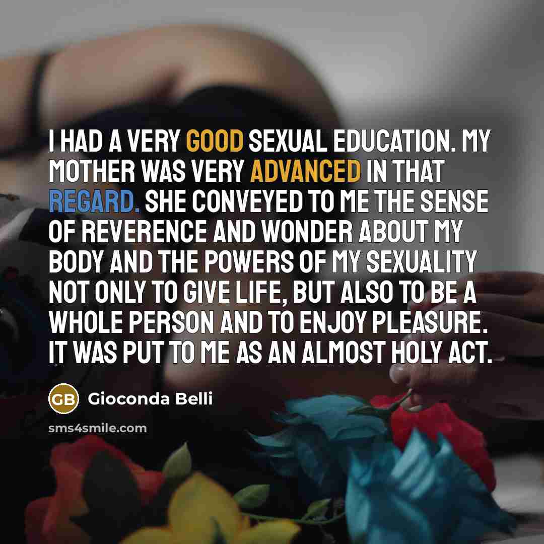 “I had a very good sexual education. My mother was very advanced in that regard. She conveyed to me the sense of reverence and wonder about my body and the powers of my sexuality not only to give life, but also to be a whole person and to enjoy pleasure. It was put to me as an almost holy act.” quote by Gioconda Belli