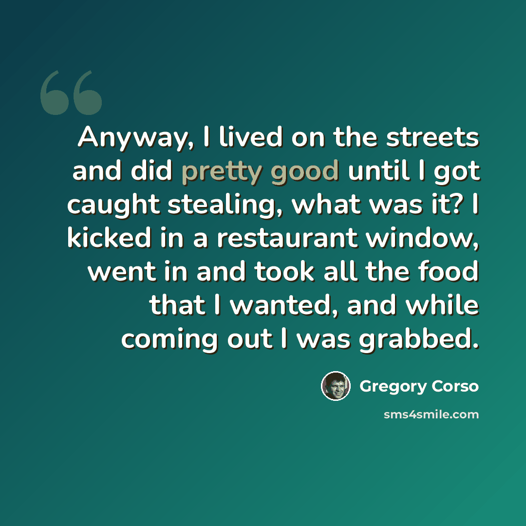 “Anyway, I lived on the streets and did pretty good until I got caught stealing, what was it? I kicked in a restaurant window, went in and took all the food that I wanted, and while coming out I was grabbed.” quote by Gregory Corso