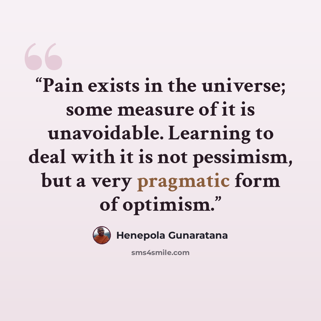 “Pain exists in the universe; some measure of it is unavoidable. Learning to deal with it is not pessimism, but a very pragmatic form of optimism.” quote by Henepola Gunaratana