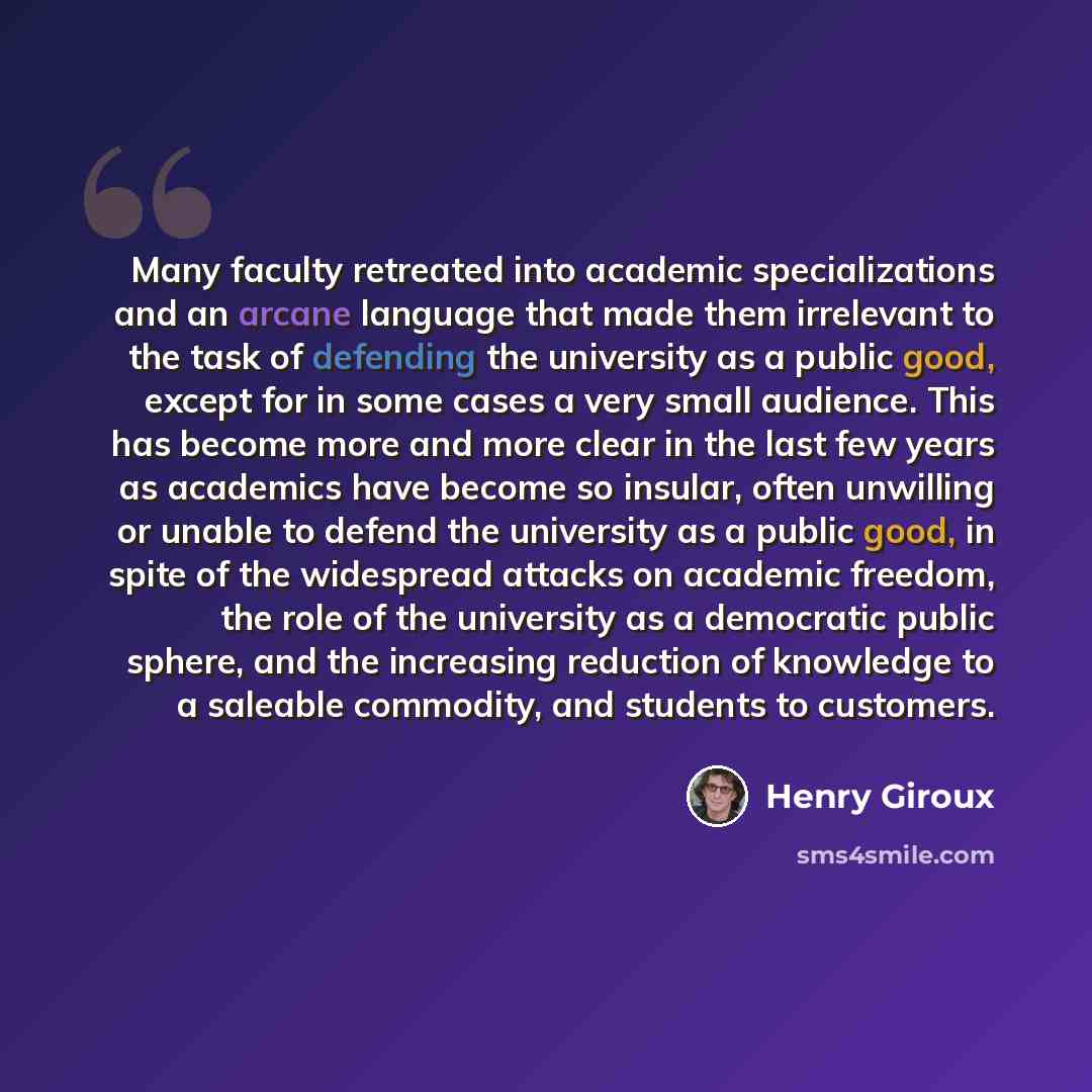 “Many faculty retreated into academic specializations and an arcane language that made them irrelevant to the task of defending the university as a public good, except for in some cases a very small audience. This has become more and more clear in the last few years as academics have become so…” quote by Henry Giroux
