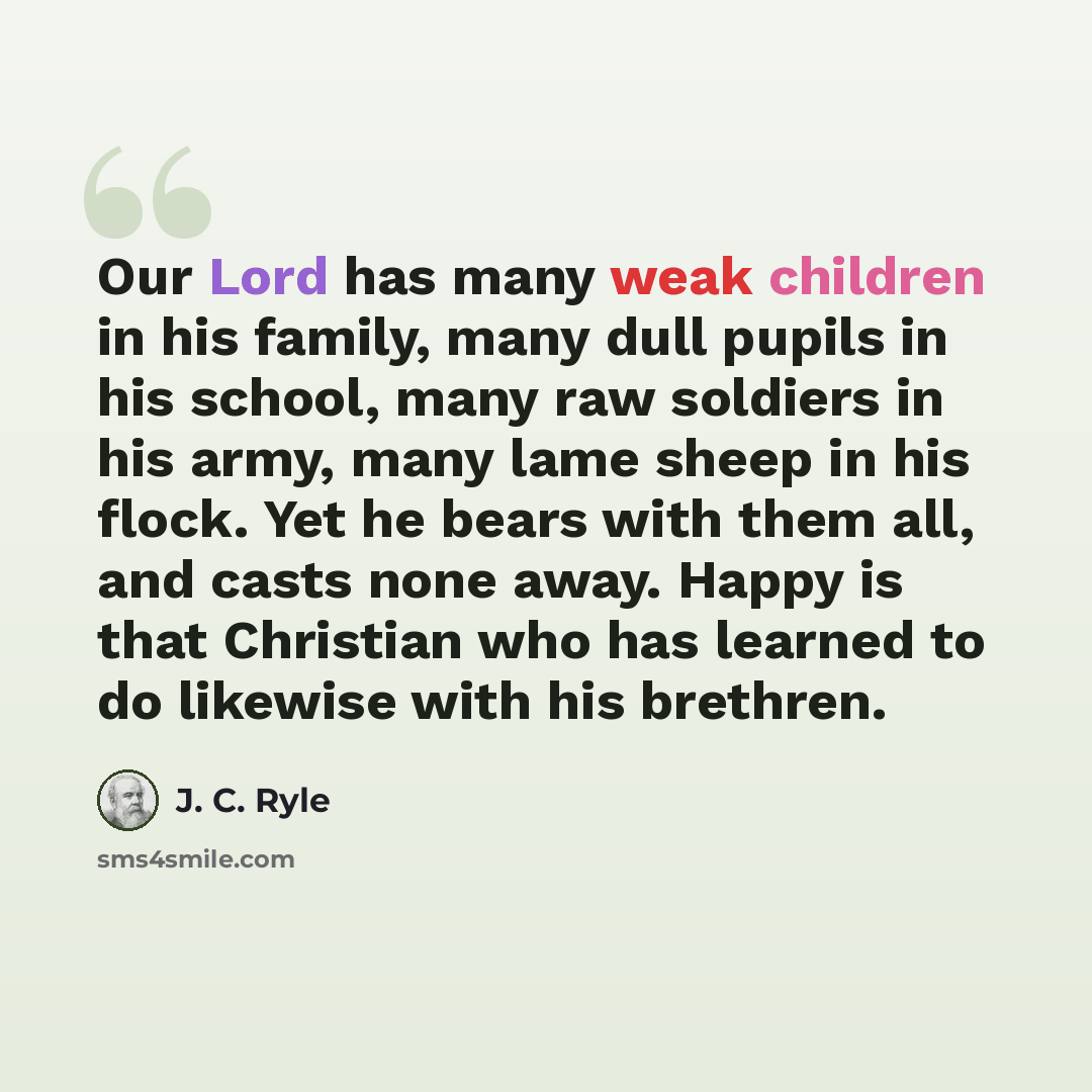 “Our Lord has many weak children in his family, many dull pupils in his school, many raw soldiers in his army, many lame sheep in his flock. Yet he bears with them all, and casts none away. Happy is that Christian who has learned to do likewise with his brethren.” quote by J. C. Ryle