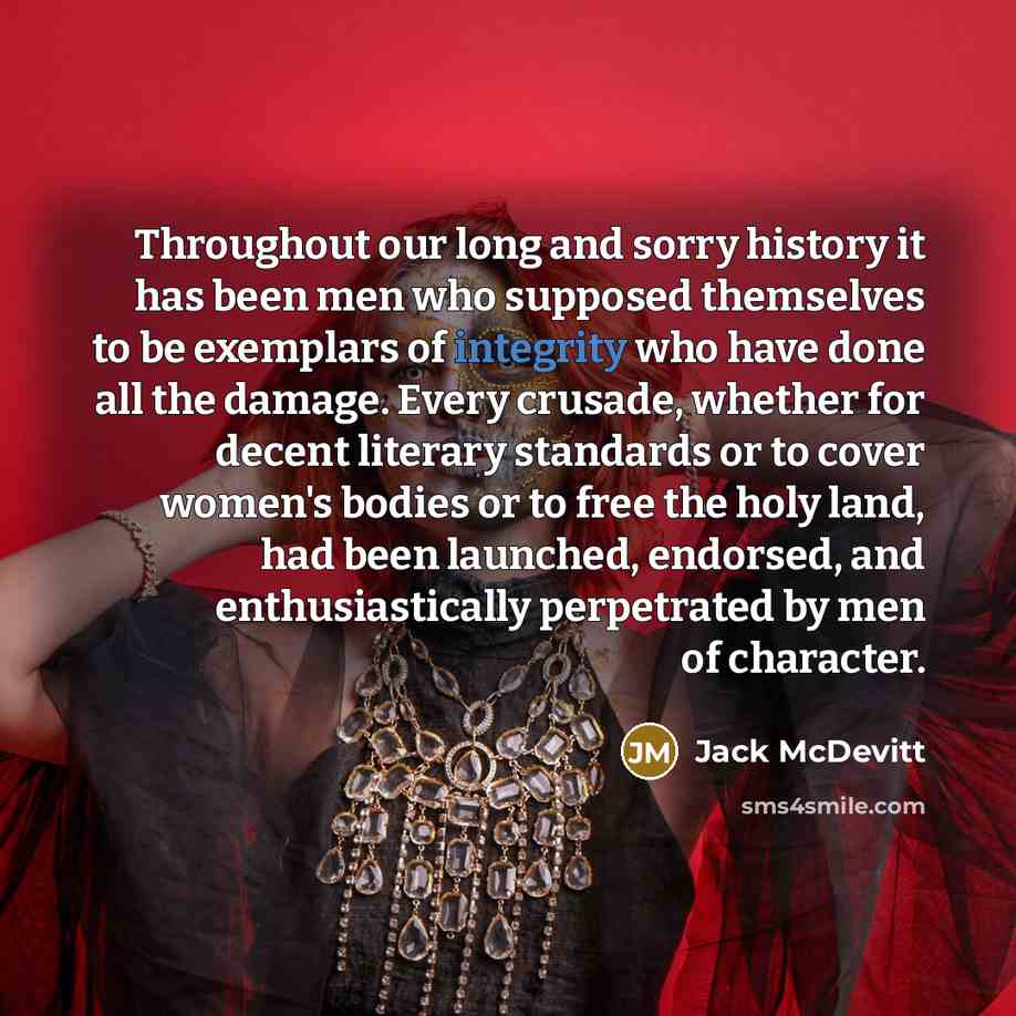 “Throughout our long and sorry history it has been men who supposed themselves to be exemplars of integrity who have done all the damage. Every crusade, whether for decent literary standards or to cover women's bodies or to free the holy land, had been launched, endorsed, and enthusiastically…” quote by Jack McDevitt
