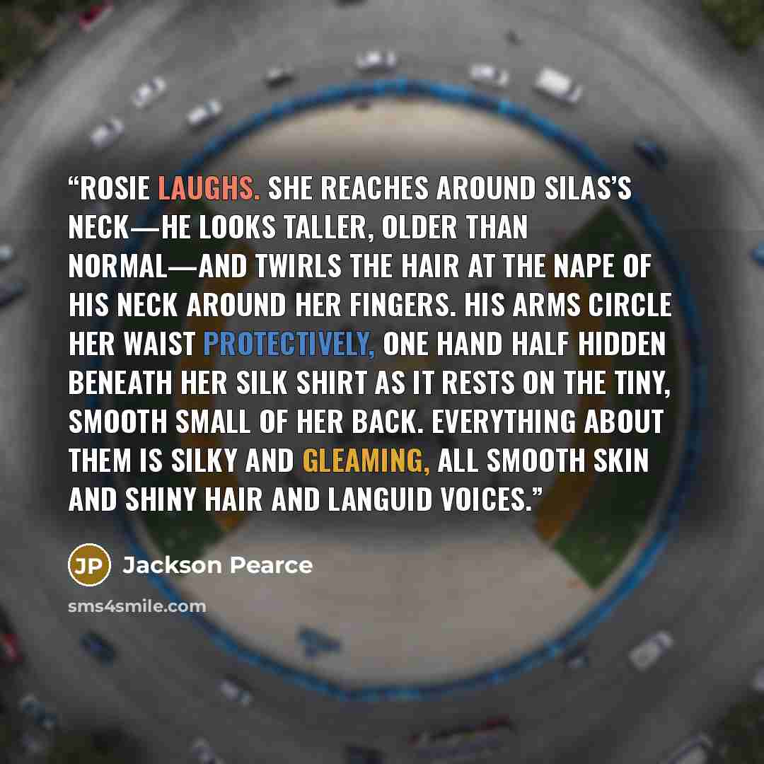 “Rosie laughs. She reaches around Silas’s neck—he looks taller, older than normal—and twirls the hair at the nape of his neck around her fingers. His arms circle her waist protectively, one hand half hidden beneath her silk shirt as it rests on the tiny, smooth small of her back. Everything about…” quote by Jackson Pearce